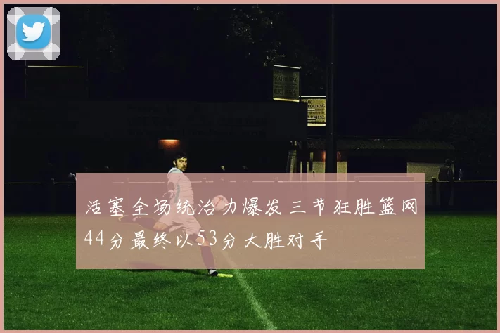 活塞全场统治力爆发三节狂胜篮网44分最终以53分大胜对手