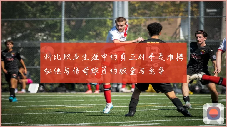 科比职业生涯中的真正对手是谁揭秘他与传奇球员的较量与竞争