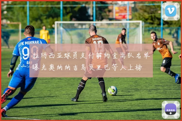 拉玛西亚球员支付解约金离队名单曝光奥纳纳吉乌莫里巴等人上榜