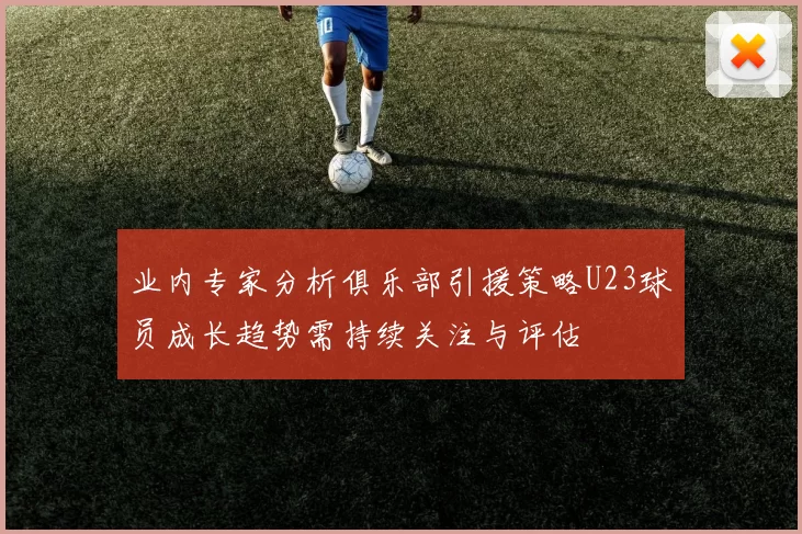 业内专家分析俱乐部引援策略U23球员成长趋势需持续关注与评估
